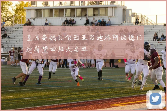 皇马备战瓦伦西亚吕迪格阿诺德门迪有望回归大名单