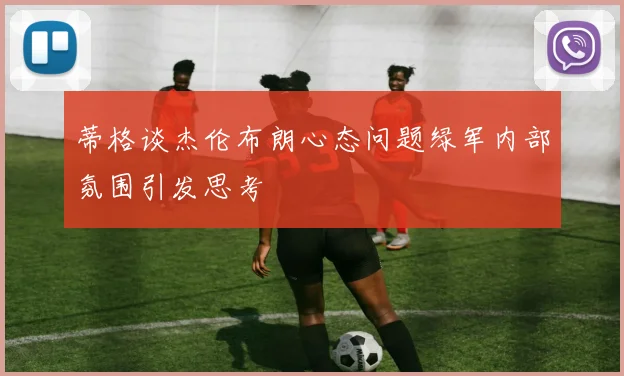 蒂格谈杰伦布朗心态问题绿军内部氛围引发思考