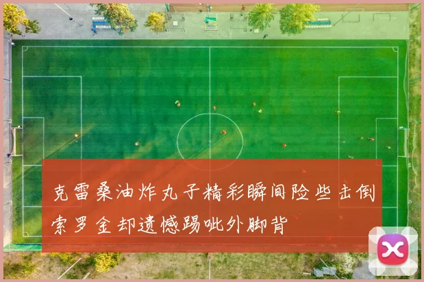 克雷桑油炸丸子精彩瞬间险些击倒索罗金却遗憾踢呲外脚背
