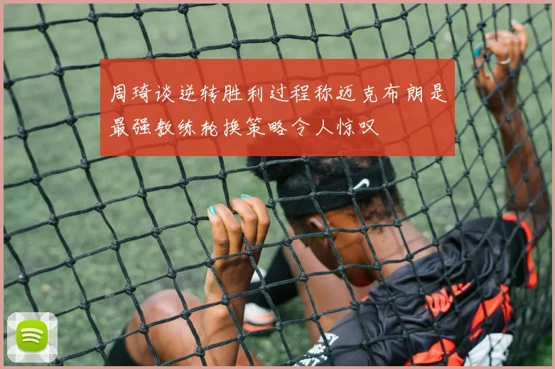 周琦谈逆转胜利过程称迈克布朗是最强教练轮换策略令人惊叹