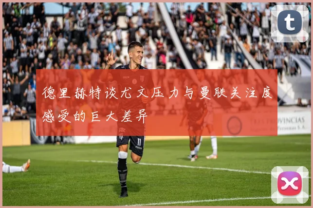 德里赫特谈尤文压力与曼联关注度感受的巨大差异