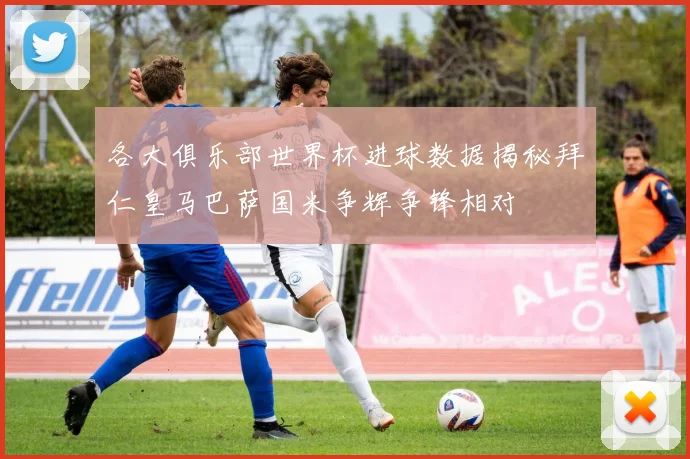 各大俱乐部世界杯进球数据揭秘拜仁皇马巴萨国米争辉争锋相对