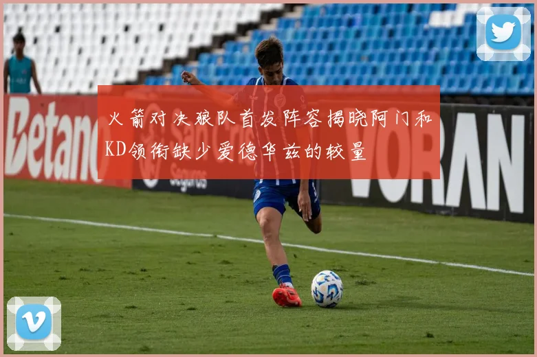 火箭对决狼队首发阵容揭晓阿门和KD领衔缺少爱德华兹的较量