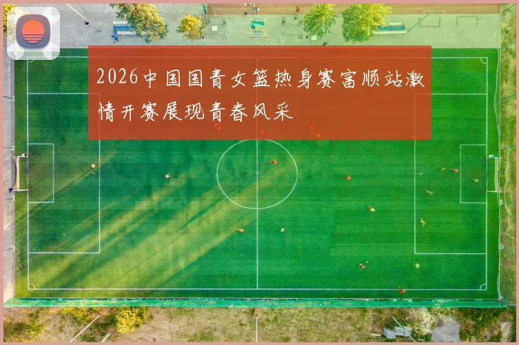 2026中国国青女篮热身赛富顺站激情开赛展现青春风采