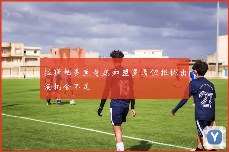 拉斯帕多里考虑加盟罗马但担忧出场机会不足