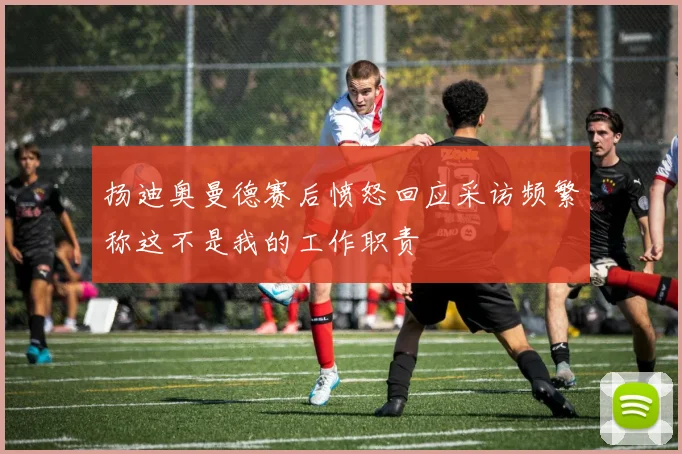 扬迪奥曼德赛后愤怒回应采访频繁称这不是我的工作职责