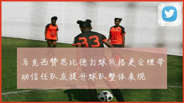 马克西赞恩比德打球风格更合理带动信任队友提升球队整体表现