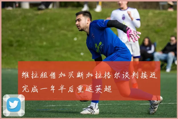 维拉租借加买断加拉格尔谈判接近完成一年半后重返英超