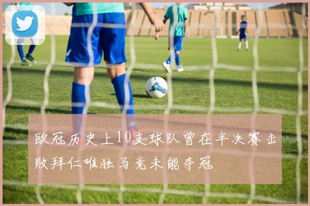 欧冠历史上10支球队曾在半决赛击败拜仁唯独马竞未能夺冠