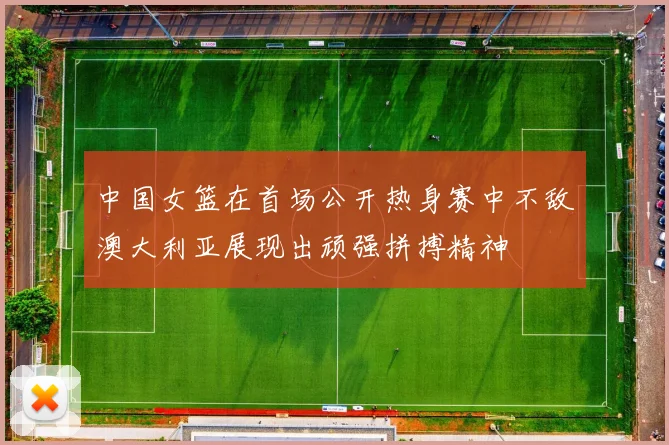 中国女篮在首场公开热身赛中不敌澳大利亚展现出顽强拼搏精神